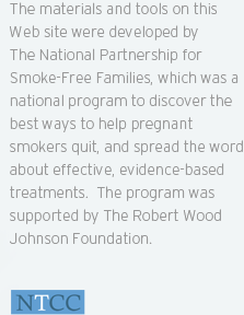 The materials and tools on this Web site were developed by The National Partnership for Smoke-Free Families, which was a national program to discover the best ways to help pregnant smokers quit, and spread the word about effective, evidence-based treatments. The program was supported by The Robert Wood Johnson Foundation.